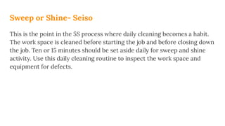 Sweep or Shine- Seiso
This is the point in the 5S process where daily cleaning becomes a habit.
The work space is cleaned before starting the job and before closing down
the job. Ten or 15 minutes should be set aside daily for sweep and shine
activity. Use this daily cleaning routine to inspect the work space and
equipment for defects.
 