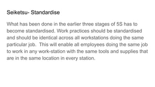 Seiketsu- Standardise
What has been done in the earlier three stages of 5S has to
become standardised. Work practices should be standardised
and should be identical across all workstations doing the same
particular job. This will enable all employees doing the same job
to work in any work-station with the same tools and supplies that
are in the same location in every station.
 