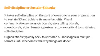 Self-discipline or Sustain-Shitsuke
It takes self-discipline on the part of everyone in your organization
to sustain 5S and achieve its many beneﬁts. Visual
communications—message boards, storytelling boards,
scoreboards, signs, banners, posters, etc.—are critical to sustaining
self-discipline.
Organizations typically seek to reinforce 5S messages in multiple
formats until it becomes "the way things are done."
 