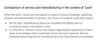 Comparison of service and manufacturing in the context of “Lean”
When the work ( inputs and operations) or output involves knowledge- gathering,
analysis and dissemination or decision, the inputs and outputs could defy metrics.
● Not all ‘lean’ manufacturing ideas can translate from factory floor to
consultants desk or the doctor’s chair.
● It is therefore, natural to have reservations regarding the application of ‘lean’
ideas to knowledge work in particular and to services in general. Service
industries tend to lag behind manufacturing in the improvement of operations.
 