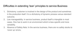Difficulties in extending ‘lean’ principles to service Business
1. Dichotomy: customer is involved in the design of the product and sometimes
in the production itself. It is a dichotomy of dynamic process versus standard
outcome.
2. Low manageability: in service business, product itself is intangible in most
cases. One has to work in an environment which is less specific and more
variability.
3. Absence of Safety Nets: In the service business, there are no safety stocks to
‘cover up’ errors.
 