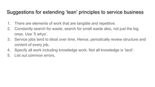 Suggestions for extending ‘lean’ principles to service business
1. There are elements of work that are tangible and repetitive.
2. Constantly search for waste, search for small waste also, not just the big
ones. Use ‘5 whys’.
3. Service jobs tend to bloat over time. Hence, periodically review structure and
content of every job.
4. Specify all work including knowledge work. Not all knowledge is ‘tacit’.
5. List out common errors,
 