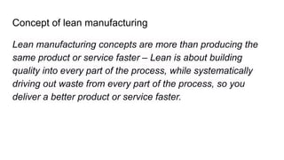 Concept of lean manufacturing
Lean manufacturing concepts are more than producing the
same product or service faster – Lean is about building
quality into every part of the process, while systematically
driving out waste from every part of the process, so you
deliver a better product or service faster.
 