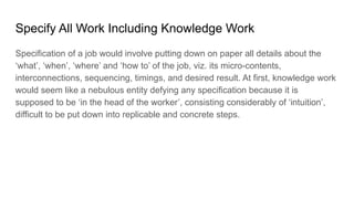 Specify All Work Including Knowledge Work
Specification of a job would involve putting down on paper all details about the
‘what’, ‘when’, ‘where’ and ‘how to’ of the job, viz. its micro-contents,
interconnections, sequencing, timings, and desired result. At first, knowledge work
would seem like a nebulous entity defying any specification because it is
supposed to be ‘in the head of the worker’, consisting considerably of ‘intuition’,
difficult to be put down into replicable and concrete steps.
 
