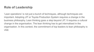 Role of Leadership
‘Lean operations’ is not just a bunch of techniques, although techniques are
important. Adopting JIT or Toyota Production System requires a change in the
business philosophy. Lean thinking goes a step beyond JIT. It requires a cultural
change in the organisation. The lean thinking has to get internalised in the
organisation. In this context, the commitment of top leaders to lean philosophy is
vital.
 
