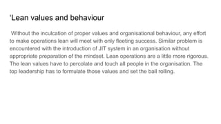 ‘Lean values and behaviour
Without the inculcation of proper values and organisational behaviour, any effort
to make operations lean will meet with only fleeting success. Similar problem is
encountered with the introduction of JIT system in an organisation without
appropriate preparation of the mindset. Lean operations are a little more rigorous.
The lean values have to percolate and touch all people in the organisation. The
top leadership has to formulate those values and set the ball rolling.
 