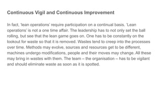 Continuous Vigil and Continuous Improvement
In fact, ‘lean operations’ require participation on a continual basis. ‘Lean
operations’ is not a one time affair. The leadership has to not only set the ball
rolling, but see that the lean game goes on. One has to be constantly on the
lookout for waste so that it is removed. Wastes tend to creep into the processes
over time. Methods may evolve, sources and resources get to be different,
machines undergo modifications, people and their moves may change. All these
may bring in wastes with them. The team – the organisation – has to be vigilant
and should eliminate waste as soon as it is spotted.
 