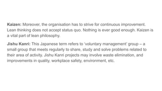 Kaizen: Moreover, the organisation has to strive for continuous improvement.
Lean thinking does not accept status quo. Nothing is ever good enough. Kaizen is
a vital part of lean philosophy.
Jishu Kanri: This Japanese term refers to ‘voluntary management’ group – a
small group that meets regularly to share, study and solve problems related to
their area of activity. Jishu Kanri projects may involve waste elimination, and
improvements in quality, workplace safety, environment, etc.
 