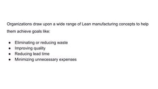 Organizations draw upon a wide range of Lean manufacturing concepts to help
them achieve goals like:
● Eliminating or reducing waste
● Improving quality
● Reducing lead time
● Minimizing unnecessary expenses
 