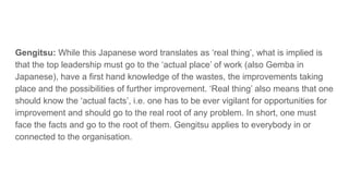 Gengitsu: While this Japanese word translates as ‘real thing’, what is implied is
that the top leadership must go to the ‘actual place’ of work (also Gemba in
Japanese), have a first hand knowledge of the wastes, the improvements taking
place and the possibilities of further improvement. ‘Real thing’ also means that one
should know the ‘actual facts’, i.e. one has to be ever vigilant for opportunities for
improvement and should go to the real root of any problem. In short, one must
face the facts and go to the root of them. Gengitsu applies to everybody in or
connected to the organisation.
 