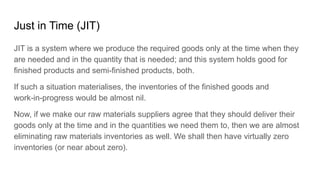 Just in Time (JIT)
JIT is a system where we produce the required goods only at the time when they
are needed and in the quantity that is needed; and this system holds good for
finished products and semi-finished products, both.
If such a situation materialises, the inventories of the finished goods and
work-in-progress would be almost nil.
Now, if we make our raw materials suppliers agree that they should deliver their
goods only at the time and in the quantities we need them to, then we are almost
eliminating raw materials inventories as well. We shall then have virtually zero
inventories (or near about zero).
 