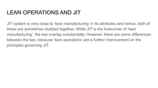 LEAN OPERATIONS AND JIT
JIT system is very close to ‘lean manufacturing’ in its attributes and hence, both of
these are sometimes clubbed together. While JIT is the forerunner of ‘lean
manufacturing’, the two overlap substantially. However, there are some differences
between the two, because ‘lean operations’ are a further improvement on the
principles governing JIT.
 