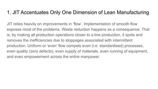 1. JIT Accentuates Only One Dimension of Lean Manufacturing
JIT relies heavily on improvements in ‘flow’. Implementation of smooth flow
exposes most of the problems. Waste reduction happens as a consequence. That
is, by making all production operations closer to a line production, it spots and
removes the inefficiencies due to stoppages associated with intermittent
production. Uniform or ‘even’ flow compels even (i.e. standardised) processes,
even quality (zero defects), even supply of materials, even running of equipment,
and even empowerment across the entire manpower.
 
