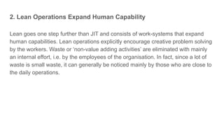 2. Lean Operations Expand Human Capability
Lean goes one step further than JIT and consists of work-systems that expand
human capabilities. Lean operations explicitly encourage creative problem solving
by the workers. Waste or ‘non-value adding activities’ are eliminated with mainly
an internal effort, i.e. by the employees of the organisation. In fact, since a lot of
waste is small waste, it can generally be noticed mainly by those who are close to
the daily operations.
 