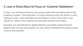 3. Lean is Direct About its Focus on ‘Customer Satisfaction’
In ‘lean’, any operations done for any purpose other than providing value to the
customer is waste. ‘Pull production’ is a bare necessity under this dictum. In fact,
nothing is ‘push’. Lean operations do not believe in ‘push’ of any kind. ‘Lean’
checks for ‘value’ to the customer at every point and for every action.
Example: It is said that Sony’s digital Walkman was better engineered than
Apple’s iPod, but was less popular. It is said, Sony overlooked the aspect of ease
of use to the customer.
 