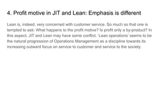 4. Profit motive in JIT and Lean: Emphasis is different
Lean is, indeed, very concerned with customer service. So much so that one is
tempted to ask: What happens to the profit motive? Is profit only a by-product? In
this aspect, JIT and Lean may have some conflict. ‘Lean operations’ seems to be
the natural progression of Operations Management as a discipline towards its
increasing outward focus on service to customer and service to the society.
 