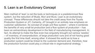 5. Lean is an Evolutionary Concept
Main method of ‘lean’ is not the tools or techniques or a predetermined flow
system, but the reduction of Muda, Muri and Mura. Lean is an evolutionary
concept. These differences should not take the credit away from the Toyota
Production System or JIT. Certainly, JIT brought in an entirely new emphasis on
customer satisfaction. Its concept of single unit flow system – where it combines
the benefits of very small lot production and a flow system of production – has
been an extraordinary development in the field of manufacturing management. In
fact, its attempt to make the flow even has singularly brought out various ‘wastes’
– of inventory, of overproduction, of large production runs and of not having good
quality the first time itself, among other. It showed the world as to how a
production system could be linked to the customer demand and, therefore, how
the production function could play a critical role in organisational strategy. ‘
 
