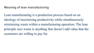 Meaning of lean manufacturing
Lean manufacturing is a production process based on an
ideology of maximising productivity while simultaneously
minimising waste within a manufacturing operation. The lean
principle sees waste is anything that doesn’t add value that the
customers are willing to pay for.
 