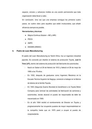 espacio, errores y esfuerzos inútiles es una acción permanente que toda
organización debe llevar a cabo.
En conclusión, Una vez que una empresa consigue los primeros cuatro
pasos, se vuelve claro para aquellos que están involucrados, que añadir
eficiencia siempre es posible.
Herramientas y técnicas
● Mejora Continua (Kaizen – MC y MR)
● PDCA
● AMFE
● 6SIGMA (DMAIC)
4. Padre de Lean Manufacturing
El padre del Lean Manufacturing es Taiichi Ohno, fue un ingeniero industrial
japonés. Es conocido por diseñar el sistema de producción Toyota, Just In
Time (JIT), dentro del sistema de producción del fabricante de automóviles
- Nació en Dalian el 29 de febrero de 1912 y falleció el 28 de mayo de
1990 a los 78 años.
- En 1932, después de graduarse como Ingeniero Mecánico en la
Escuela Técnica Superior de Nagoya, comenzó a trabajar en la fábrica
de telares de la familia Toyoda.
- En 1943 (Segunda Guerra Mundial) le transfirieron a la Toyota Motor
Company para reiniciar las actividades de fabricación de camiones y
automóviles, donde alcanzó el puesto de responsable de taller de
mecanizado en 1949.
- En el año 1954 recibió el nombramiento de Director en Toyota y
progresivamente fue ocupando puestos de mayor responsabilidad en
la compañía hasta que en 1975 pasó a ocupar el puesto de
vicepresidente.
 