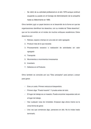 - Se retiró de su actividad profesional en el año 1978 aunque continuó
ocupando su puesto en el Consejo de Administración de la compañía
hasta su fallecimiento en 1990.
Ohno también jugó un papel decisivo en el desarrollo de la forma en que las
organizaciones identifican los desechos, con su modelo de "Siete desechos",
que se ha convertido en el núcleo de muchos enfoques académicos. Estos
desechos son:
1. Retraso, espera o tiempo en una cola sin valor agregado
2. Producir más de lo que necesita
3. Procesamiento excesivo o realización de actividades sin valor
agregado
4. Transporte
5. Movimientos o movimientos innecesarios
6. Inventario
7. Defectos en el Producto.
Ohno también es conocido por sus "Diez preceptos" para pensar y actuar
para ganar.
- Eres un costo. Primero reduzca el desperdicio.
- Primero diga: "Puedo hacerlo". Y prueba antes de todo.
- El lugar de trabajo es un maestro. Puede encontrar respuestas solo en
el lugar de trabajo.
- Haz cualquier cosa de inmediato. Empezar algo ahora mismo es la
única forma de ganar.
- Una vez que comiences algo, persevera en ello. No te rindas hasta
terminarlo.
 