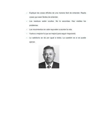 - Explique las cosas difíciles de una manera fácil de entender. Repita
cosas que sean fáciles de entender.
- Los residuos están ocultos. No lo escondas. Haz visibles los
problemas.
- Los movimientos sin valor equivalen a acortar la vida.
- Vuelva a mejorar lo que se mejoró para seguir mejorando.
- La sabiduría se da por igual a todos. La cuestión es si se puede
ejercer.
 