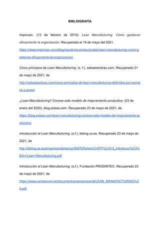BIBLIOGRAFÍA
Improven. (13 de febrero de 2019). Lean Manufacturing: Cómo gestionar
eficazmente la organización. Recuperado el 19 de mayo del 2021.
https://www.improven.com/blog/resultoria-productividad-lean-manufacturing-como-g
estionar-eficazmente-la-organizacion/
Cinco principios de Lean Manufacturing. (s. f.). sebastianbrau.com. Recuperado 21
de mayo de 2021, de
http://sebastianbrau.com/cinco-principios-de-lean-manufacturing-definidos-por-woma
ck-y-jones/
¿Lean Manufacturing? Conoce este modelo de mejoramiento productivo. (03 de
enero del 2020). blog.eclass.com. Recuperado 23 de mayo de 2021, de
https://blog.eclass.com/lean-manufacturing-conoce-este-modelo-de-mejoramiento-pr
oductivo
Introducción al Lean Manufacturing. (s.f.). bibing.us.es. Recuperado 23 de mayo de
2021, de
http://bibing.us.es/proyectos/abreproy/50070/fichero/CAPITULO+2_Introducci%C3%
B3n+Lean+Manufacturing.pdf
Introducción al Lean Manufacturing. (s.f.). Fundación PRODINTEC. Recuperado 23
de mayo de 2021, de
https://www.camara-ovi.es/documentos/aempresarial/LEAN_MANUFACTURING%2
0.pdf
 