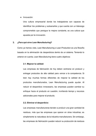 ● Innovación:
Una cultura empresarial donde los trabajadores son capaces de
identificar los problemas y subsanarlos y que cuenta con un liderazgo
comprometido que persigue la mejora constante, es una cultura que
apuesta por la innovación.
2. ¿Para qué sirve Lean Manufacturing?
Como ya hemos visto, Lean Manufacturing o Lean Production es una filosofía
basada en la eliminación de desperdicios dentro de un sistema. Teniendo lo
anterior en cuenta, Lean Manufacturing tiene cuatro objetivos:
2.1. Mejorar la calidad:
Las empresas de fabricación de hoy deben centrarse en producir y
entregar productos de alta calidad para vencer a la competencia. Si
bien hay muchas formas diferentes de mejorar la calidad de los
productos manufacturados, Lean Manufacturing puede ayudar. Al
reducir el desperdicio innecesario, las empresas pueden cambiar su
enfoque hacia el producto en cuestión, invirtiendo tiempo y recursos
adicionales para mejorar el producto.
2.2. Eliminar el desperdicio:
Las empresas manufactureras tienden a producir una gran cantidad de
residuos, más que las empresas que operan en otras industrias; es
simplemente la naturaleza de la industria manufacturera. Sin embargo,
las empresas de fabricación pueden reducir su producción de residuos
 