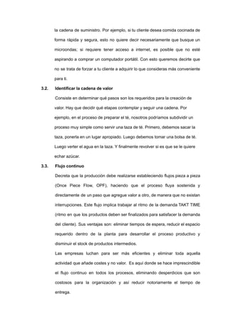 la cadena de suministro. Por ejemplo, si tu cliente desea comida cocinada de
forma rápida y segura, esto no quiere decir necesariamente que busque un
microondas; si requiere tener acceso a internet, es posible que no esté
aspirando a comprar un computador portátil. Con esto queremos decirte que
no se trata de forzar a tu cliente a adquirir lo que consideras más conveniente
para ti.
3.2. Identificar la cadena de valor
Consiste en determinar qué pasos son los requeridos para la creación de
valor. Hay que decidir qué etapas contemplar y seguir una cadena. Por
ejemplo, en el proceso de preparar el té, nosotros podríamos subdividir un
proceso muy simple como servir una taza de té. Primero, debemos sacar la
taza, ponerla en un lugar apropiado. Luego debemos tomar una bolsa de té.
Luego verter el agua en la taza. Y finalmente revolver si es que se le quiere
echar azúcar.
3.3. Flujo continuo
Decreta que la producción debe realizarse estableciendo flujos pieza a pieza
(Once Piece Flow, OPF), haciendo que el proceso fluya sostenida y
directamente de un paso que agregue valor a otro, de manera que no existan
interrupciones. Este flujo implica trabajar al ritmo de la demanda TAKT TIME
(ritmo en que los productos deben ser finalizados para satisfacer la demanda
del cliente). Sus ventajas son: eliminar tiempos de espera, reducir el espacio
requerido dentro de la planta para desarrollar el proceso productivo y
disminuir el stock de productos intermedios.
Las empresas luchan para ser más eficientes y eliminar toda aquella
actividad que añade costes y no valor. Es aquí donde se hace imprescindible
el flujo continuo en todos los procesos, eliminando desperdicios que son
costosos para la organización y así reducir notoriamente el tiempo de
entrega.
 