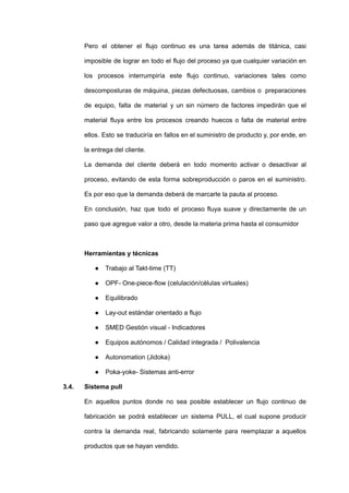 Pero el obtener el flujo continuo es una tarea además de titánica, casi
imposible de lograr en todo el flujo del proceso ya que cualquier variación en
los procesos interrumpiría este flujo continuo, variaciones tales como
descomposturas de máquina, piezas defectuosas, cambios o preparaciones
de equipo, falta de material y un sin número de factores impedirán que el
material fluya entre los procesos creando huecos o falta de material entre
ellos. Esto se traduciría en fallos en el suministro de producto y, por ende, en
la entrega del cliente.
La demanda del cliente deberá en todo momento activar o desactivar al
proceso, evitando de esta forma sobreproducción o paros en el suministro.
Es por eso que la demanda deberá de marcarle la pauta al proceso.
En conclusión, haz que todo el proceso fluya suave y directamente de un
paso que agregue valor a otro, desde la materia prima hasta el consumidor
Herramientas y técnicas
● Trabajo al Takt-time (TT)
● OPF- One-piece-flow (celulación/células virtuales)
● Equilibrado
● Lay-out estándar orientado a flujo
● SMED Gestión visual - Indicadores
● Equipos autónomos / Calidad integrada / Polivalencia
● Autonomation (Jidoka)
● Poka-yoke- Sistemas anti-error
3.4. Sistema pull
En aquellos puntos donde no sea posible establecer un flujo continuo de
fabricación se podrá establecer un sistema PULL, el cual supone producir
contra la demanda real, fabricando solamente para reemplazar a aquellos
productos que se hayan vendido.
 