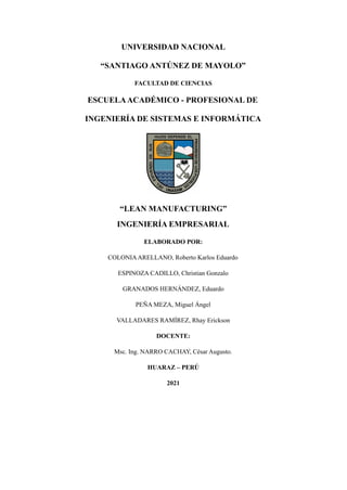 UNIVERSIDAD NACIONAL
“SANTIAGO ANTÚNEZ DE MAYOLO”
FACULTAD DE CIENCIAS
ESCUELAACADÉMICO - PROFESIONAL DE
INGENIERÍA DE SISTEMAS E INFORMÁTICA
“LEAN MANUFACTURING”
INGENIERÍA EMPRESARIAL
ELABORADO POR:
COLONIAARELLANO, Roberto Karlos Eduardo
ESPINOZA CADILLO, Christian Gonzalo
GRANADOS HERNÁNDEZ, Eduardo
PEÑA MEZA, Miguel Ángel
VALLADARES RAMÍREZ, Rhay Erickson
DOCENTE:
Msc. Ing. NARRO CACHAY, César Augusto.
HUARAZ – PERÚ
2021
 