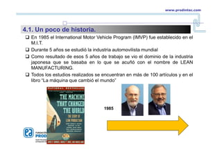  En 1985 el International Motor Vehicle Program (IMVP) fue establecido en el
M.I.T.
 Durante 5 años se estudió la industria automovilista mundial
 Como resultado de esos 5 años de trabajo se vio el dominio de la industria
japonesa que se basaba en lo que se acuñó con el nombre de LEAN
MANUFACTURING.
 Todos los estudios realizados se encuentran en más de 100 artículos y en el
libro “La máquina que cambió el mundo”
1985
www.prodintec.com
4.1. Un poco de historia.
 