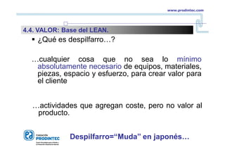  ¿Qué es despilfarro…?
…cualquier cosa que no sea lo mínimo
absolutamente necesario de equipos, materiales,
piezas, espacio y esfuerzo, para crear valor para
el cliente
…actividades que agregan coste, pero no valor al
producto.
Despilfarro=“Muda” en japonés…
www.prodintec.com
4.4. VALOR: Base del LEAN.
 