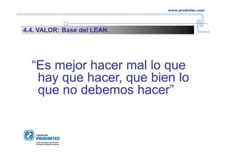 “Es mejor hacer mal lo que
hay que hacer, que bien lo
que no debemos hacer”
www.prodintec.com
4.4. VALOR: Base del LEAN.
 