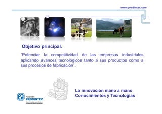 “Potenciar la competitividad de las empresas industriales
aplicando avances tecnológicos tanto a sus productos como a
sus procesos de fabricación”.
La innovación mano a mano
Conocimientos y Tecnologías
Objetivo principal.
www.prodintec.com
 