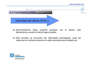 Velocidad del cliente (PULL)
 Sincronizaremos todos nuestros procesos con el cliente, sólo
fabricaremos cuando el cliente haga el pedido
 Este principio se encuentra con dificultades tecnológicas, pues las
máquinas en muchas ocasiones no están pensadas para trabajar pull.
4.5. 5 principios LEAN.
www.prodintec.com
 