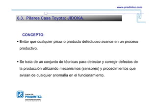 CONCEPTO:
 Evitar que cualquier pieza o producto defectuoso avance en un proceso
productivo.
 Se trata de un conjunto de técnicas para detectar y corregir defectos de
la producción utilizando mecanismos (sensores) y procedimientos que
avisan de cualquier anomalía en el funcionamiento.
6.3. Pilares Casa Toyota: JIDOKA.
www.prodintec.com
 
