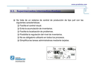  Se trata de un sistema de control de producción de tipo pull con las
siguientes características:
 Facilita el control visual.
 Evita la acumulación de inventarios.
 Facilita la localización de problemas.
 Posibilita la regulación del nivel de inventarios.
 No es obligatorio utilizarlo en todos los procesos.
 Simplifica las tareas administrativas mediante tarjetas.
6.3. Supermercados intermedios-Kanban.
www.prodintec.com
 