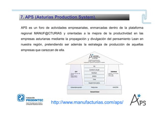 APS es un foro de actividades empresariales, enmarcadas dentro de la plataforma
regional MANUF@CTURIAS y orientadas a la mejora de la productividad en las
empresas asturianas mediante la propagación y divulgación del pensamiento Lean en
nuestra región, pretendiendo ser además la estrategia de producción de aquellas
empresas que carezcan de ella.
7. APS (Asturias Production System).
http://www.manufacturias.com/aps/
 