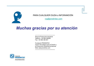 Muchas gracias por su atención
--------------------------------------------
Área de Producción Industrial
Teléfono: +34 984 390060
Fax: +34 984 390 061
Fundación PRODINTEC
Centro Tecnológico para el Diseño y
la Producción Industrial de Asturias
Web: www.prodintec.com
--------------------------------------------
PARA CUALQUIER DUDA o INFORAMCIÓN
ivg@prodintec.com
 