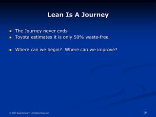16
© 2004 Superfactory™. All Rights Reserved.
Lean Is A Journey
 The Journey never ends
 Toyota estimates it is only 50%...