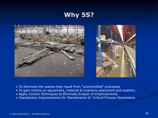 20
© 2004 Superfactory™. All Rights Reserved.
Why 5S?
• To eliminate the wastes that result from “uncontrolled” processes....