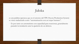 Jidoka
es una palabra japonesa que en el entorno del TPS (Toyota Production System)
se viene traduciendo como “automatización con un toque humano”.
• Es por tanto un automatismo con capacidad para reaccionar, generalmente
parando la instalación ante la aparición de un defecto.
•
 
