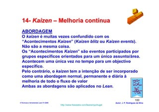 14- Kaizen – Melhoria contínua
  ABORDAGEM
  O kaizen é muitas vezes confundido com os
  “Acontecimentos Kaizen” (Kaizen blitz ou Kaizen events).
  Não são a mesma coisa.
  Os “Acontecimentos Kaizen” são eventos participados por
  grupos específicos orientados para um único assunto/área.
  Acontecem uma única vez no tempo para um objectivo
  específico.
  Pelo contrário, o kaizen tem a intenção de ser incorporado
  como uma abordagem normal, permanente e diária à
  melhoria de todo o fluxo de valor
  Ambas as abordagens são aplicados no Lean.


                                                                                                      100
3-Técnicas e ferramentas Lean V1-2008                                            Autor: J. P. Rodrigues da Silva
                                        http://www.freewebs.com/leanemportugal
 