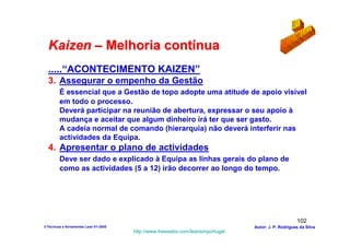 Kaizen – Melhoria contínua
  .....“ACONTECIMENTO KAIZEN”
  3. Assegurar o empenho da Gestão
         É essencial que a Gestão de topo adopte uma atitude de apoio visível
         em todo o processo.
         Deverá participar na reunião de abertura, expressar o seu apoio à
         mudança e aceitar que algum dinheiro irá ter que ser gasto.
         A cadeia normal de comando (hierarquia) não deverá interferir nas
         actividades da Equipa.
  4. Apresentar o plano de actividades
         Deve ser dado e explicado à Equipa as linhas gerais do plano de
         como as actividades (5 a 12) irão decorrer ao longo do tempo.




                                                                                                      102
3-Técnicas e ferramentas Lean V1-2008                                            Autor: J. P. Rodrigues da Silva
                                        http://www.freewebs.com/leanemportugal
 