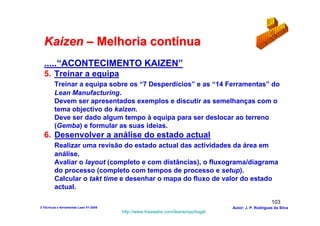 Kaizen – Melhoria contínua
  .....“ACONTECIMENTO KAIZEN”
  5. Treinar a equipa
         Treinar a equipa sobre os “7 Desperdícios” e as “14 Ferramentas” do
         Lean Manufacturing.
         Devem ser apresentados exemplos e discutir as semelhanças com o
         tema objectivo do kaizen.
         Deve ser dado algum tempo à equipa para ser deslocar ao terreno
         (Gemba) e formular as suas ideias.
  6. Desenvolver a análise do estado actual
         Realizar uma revisão do estado actual das actividades da área em
         análise.
         Avaliar o layout (completo e com distâncias), o fluxograma/diagrama
         do processo (completo com tempos de processo e setup).
         Calcular o takt time e desenhar o mapa do fluxo de valor do estado
         actual.

                                                                                                      103
3-Técnicas e ferramentas Lean V1-2008                                            Autor: J. P. Rodrigues da Silva
                                        http://www.freewebs.com/leanemportugal
 