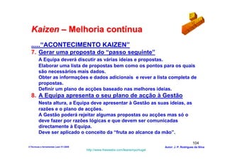 Kaizen – Melhoria contínua
  .....“ACONTECIMENTO KAIZEN”
  7. Gerar uma proposta do “passo seguinte”
         A Equipa deverá discutir as várias ideias e propostas.
         Elaborar uma lista de propostas bem como os pontos para os quais
         são necessários mais dados.
         Obter as informações e dados adicionais e rever a lista completa de
         propostas.
         Definir um plano de acções baseado nas melhores ideias.
  8. A Equipa apresenta o seu plano de acção à Gestão
         Nesta altura, a Equipa deve apresentar à Gestão as suas ideias, as
         razões e o plano de acções.
         A Gestão poderá rejeitar algumas propostas ou acções mas só o
         deve fazer por razões lógicas e que devem ser comunicadas
         directamente à Equipa.
         Deve ser aplicado o conceito da “fruta ao alcance da mão”.

                                                                                                      104
3-Técnicas e ferramentas Lean V1-2008                                            Autor: J. P. Rodrigues da Silva
                                        http://www.freewebs.com/leanemportugal
 