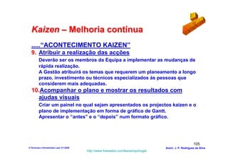 Kaizen – Melhoria contínua
  .....“ACONTECIMENTO KAIZEN”
  9. Atribuir a realização das acções
         Deverão ser os membros da Equipa a implementar as mudanças de
         rápida realização.
         A Gestão atribuirá os temas que requerem um planeamento a longo
         prazo, investimento ou técnicos especializados às pessoas que
         considerem mais adequadas.
  10.Acompanhar o plano e mostrar os resultados com
    ajudas visuais
         Criar um painel no qual sejam apresentados os projectos kaizen e o
         plano de implementação em forma de gráfico de Gantt.
         Apresentar o “antes” e o “depois” num formato gráfico.




                                                                                                      105
3-Técnicas e ferramentas Lean V1-2008                                            Autor: J. P. Rodrigues da Silva
                                        http://www.freewebs.com/leanemportugal
 