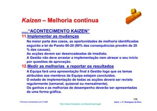 Kaizen – Melhoria contínua
  .....“ACONTECIMENTO KAIZEN”
  11.Implementar as mudanças
         Na maior parte dos casos, as oportunidades de melhoria identificadas
         seguirão a lei de Pareto 80-20 (80% das consequências provêm de 20
         % das causas).
         As acções devem ser desencadeadas de imediato.
         A Gestão não deve arrastar a implementação nem atrasar o seu início
         por questões de aprovação.
  12.Medir as melhorias e reportar os resultados
         A Equipa fará uma apresentação final à Gestão logo que os temas
         atribuídos aos membros da Equipa estejam concluídos.
         O estado de implementação de todas as acções deverá ser revisto
         regularmente (semanal, quizenal ou mensalmente).
         Os ganhos e as melhorias de desempenho deverão ser apresentadas
         de uma forma gráfica.

                                                                                                      106
3-Técnicas e ferramentas Lean V1-2008                                            Autor: J. P. Rodrigues da Silva
                                        http://www.freewebs.com/leanemportugal
 