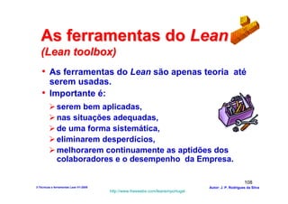 As ferramentas do Lean
   (Lean toolbox)
    • As ferramentas do Lean são apenas teoria até
      serem usadas.
    • Importante é:
              serem bem aplicadas,
              nas situações adequadas,
              de uma forma sistemática,
              eliminarem desperdícios,
              melhorarem continuamente as aptidões dos
              colaboradores e o desempenho da Empresa.

                                                                                                      108
3-Técnicas e ferramentas Lean V1-2008                                            Autor: J. P. Rodrigues da Silva
                                        http://www.freewebs.com/leanemportugal
 
