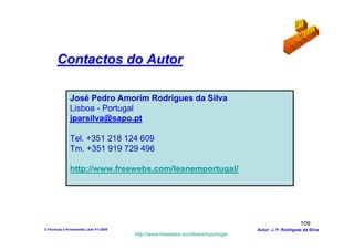 Contactos do Autor

              José Pedro Amorim Rodrigues da Silva
              Lisboa - Portugal
              jparsilva@sapo.pt

              Tel. +351 218 124 609
              Tm. +351 919 729 496

              http://www.freewebs.com/leanemportugal/




                                                                                                      109
3-Técnicas e ferramentas Lean V1-2008                                            Autor: J. P. Rodrigues da Silva
                                        http://www.freewebs.com/leanemportugal
 